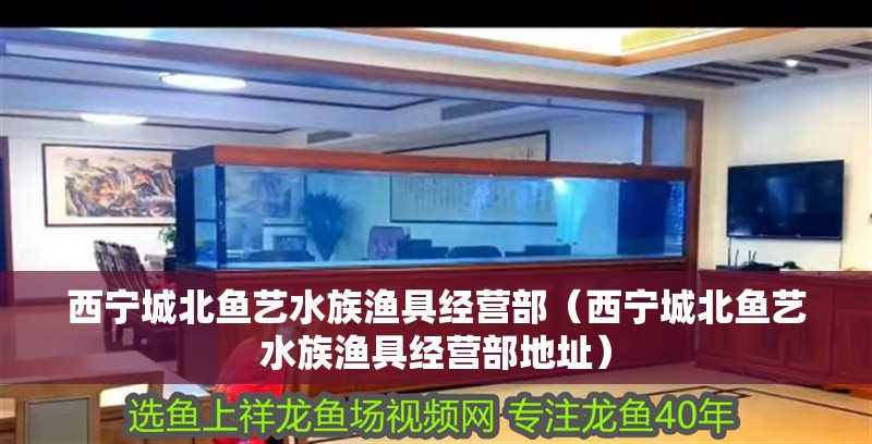 西寧城北魚藝水族漁具經營部（西寧城北魚藝水族漁具經營部地址）