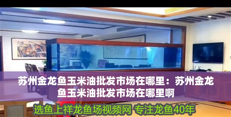 蘇州金龍魚玉米油批發市場在哪里：蘇州金龍魚玉米油批發市場在哪里啊