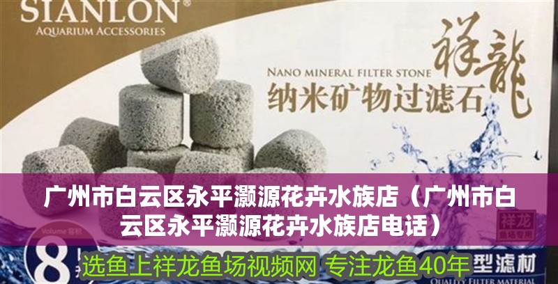 廣州市白云區永平灝源花卉水族店（廣州市白云區永平灝源花卉水族店電話）