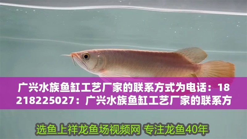 廣興水族魚缸工藝廠家的聯(lián)系方式為電話：18218225027：廣興水族魚缸工藝廠家的聯(lián)系方式