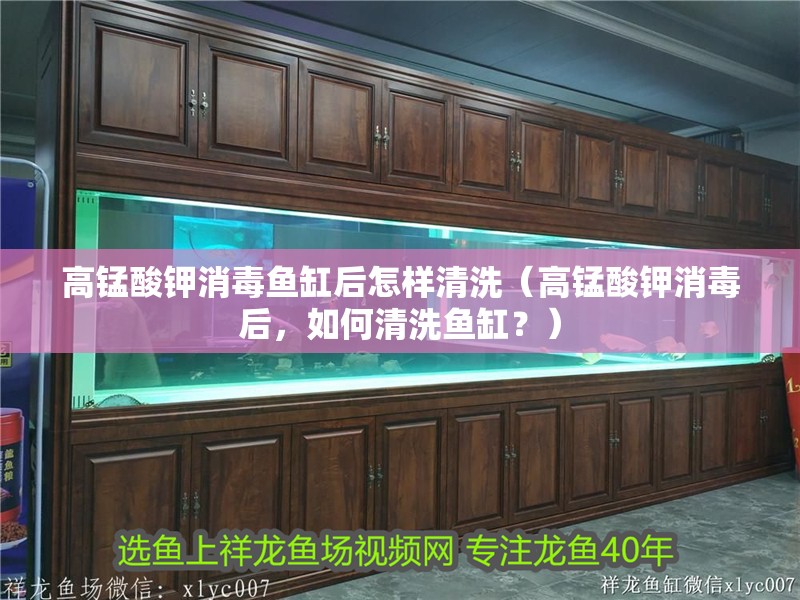 高錳酸鉀消毒魚缸后怎樣清洗（高錳酸鉀消毒后，如何清洗魚缸？）