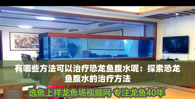 有哪些方法可以治療恐龍魚腹水呢：探索恐龍魚腹水的治療方法