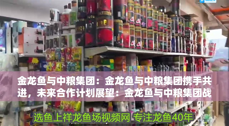 金龍魚與中糧集團：金龍魚與中糧集團攜手共進，未來<strong><mark>合作</mark></strong>計劃展望：金龍魚與中糧集團戰略<strong><mark>合作</mark></strong>