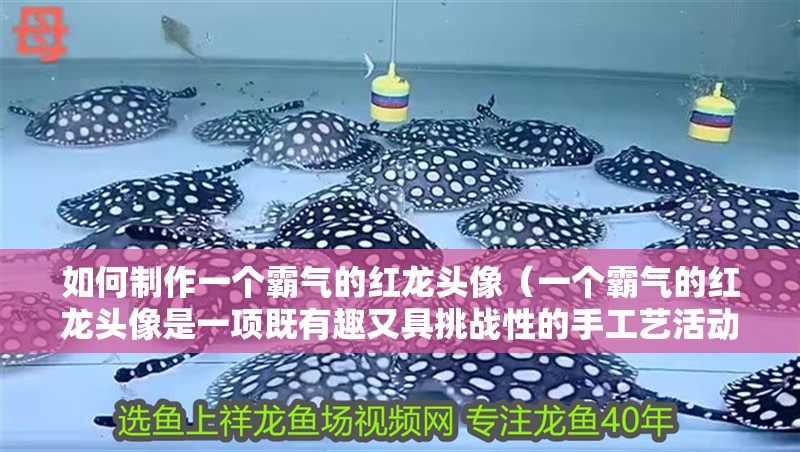 如何制作一個霸氣的紅龍頭像（一個霸氣的紅龍頭像是一項既有趣又具挑戰性的手工藝活動）