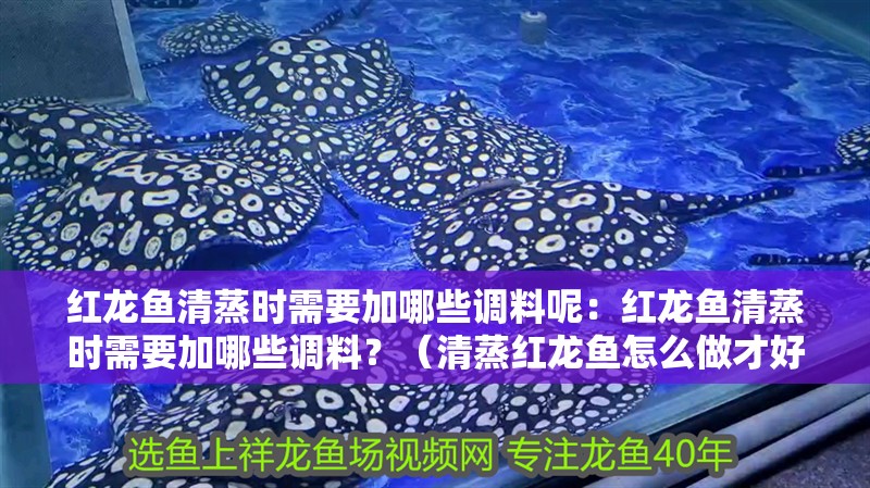 紅龍魚清蒸時需要加哪些調料呢：紅龍魚清蒸時需要加哪些調料？（清蒸紅龍魚怎么做才好吃）
