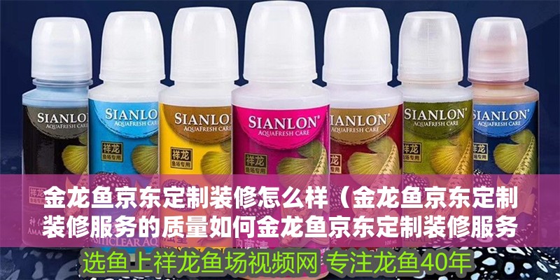 金龍魚京東定制裝修怎么樣（金龍魚京東定制裝修服務的質量如何金龍魚京東定制裝修服務）