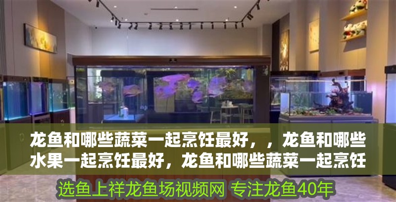 龍魚和哪些蔬菜一起烹飪最好，，龍魚和哪些水果一起烹飪最好，龍魚和哪些蔬菜一起烹飪最好