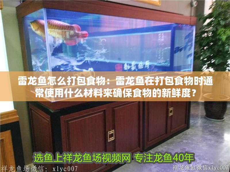 雷龍魚怎么打包食物：雷龍魚在打包食物時通常使用什么材料來確保食物的新鮮度？