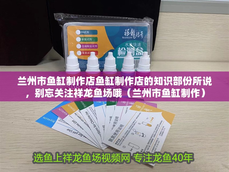 蘭州市魚(yú)缸制作店魚(yú)缸制作店的知識(shí)部份所說(shuō)，別忘關(guān)注祥龍魚(yú)場(chǎng)哦（蘭州市魚(yú)缸制作）