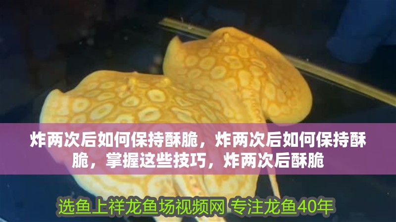 炸兩次后如何保持酥脆，炸兩次后如何保持酥脆，掌握這些技巧，炸兩次后酥脆