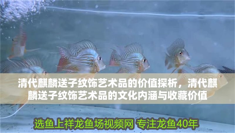 清代麒麟送子紋飾藝術品的價值探析，清代麒麟送子紋飾藝術品的文化內涵與收藏價值