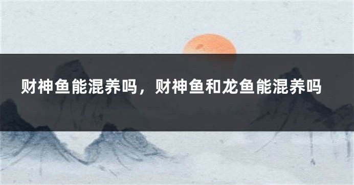 龍魚財神混養，龍魚和財神魚可以混養嗎