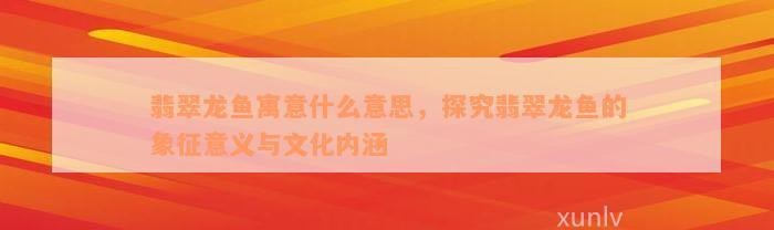 龍魚翡翠的寓意和象征【《龍魚翡翠的寓意與特色解析》龍魚翡翠的寓意與象征意義】