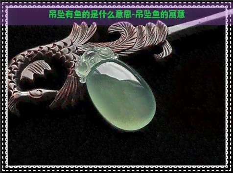 魚雕刻圖案吊墜的寓意【魚形吊墜有什么寓意】