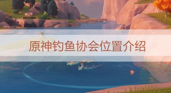 蒙德釣魚協(xié)會(huì)在哪里：原神蒙德釣魚協(xié)會(huì)位置介紹